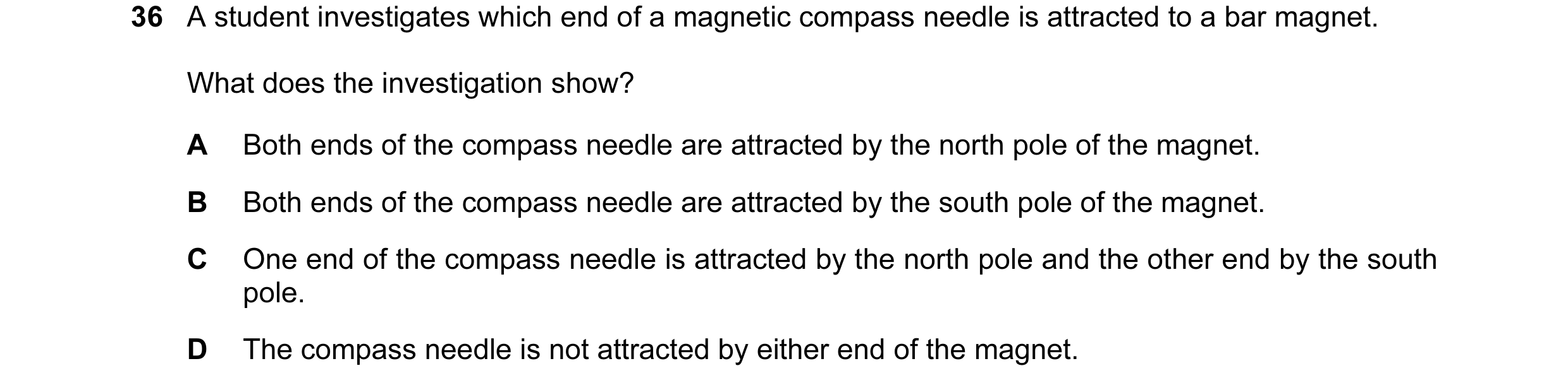 Question 1: A student investigates which end of a magnetic compass needle is attracted to a bar magnet. What does the investigation show? A Both ends o…