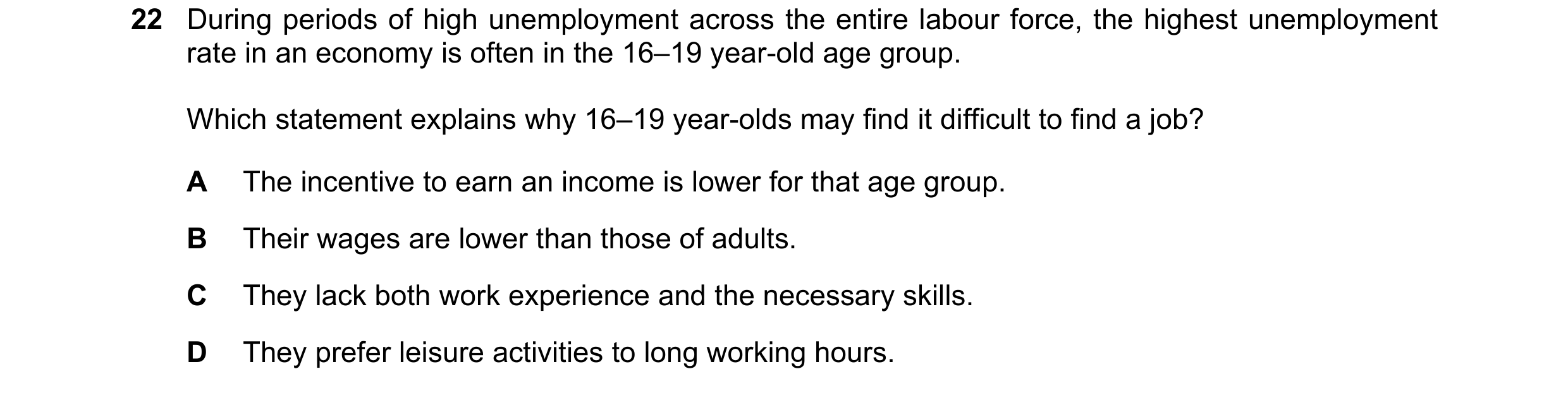 Question 66: During periods of high unemployment across the entire labour force, the highest unemployment rate in an economy is often in the 16–19 year-…