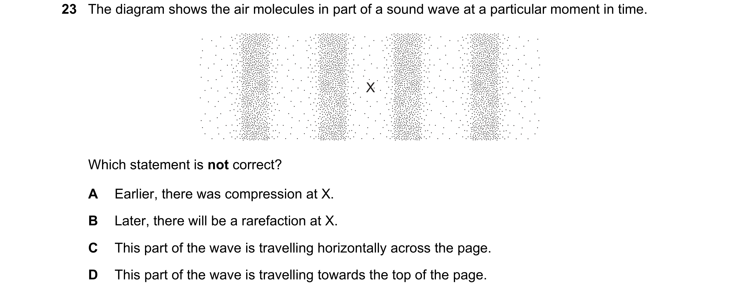 Question 31: The diagram shows the air molecules in part of a sound wave at a particular moment in time. X Which statement is not correct? A Earlier, th…