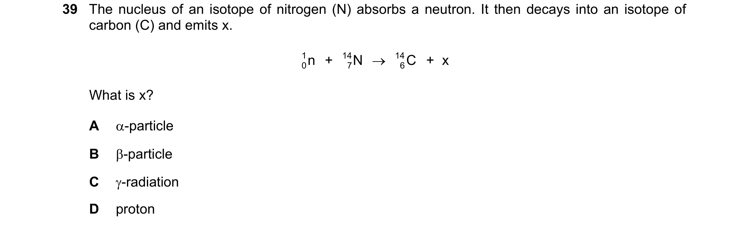 Question 50: The nucleus of an isotope of nitrogen (N) absorbs a neutron. It then decays into an isotope of carbon (C) and emits x. 1 0   + n 14 N → 14 …