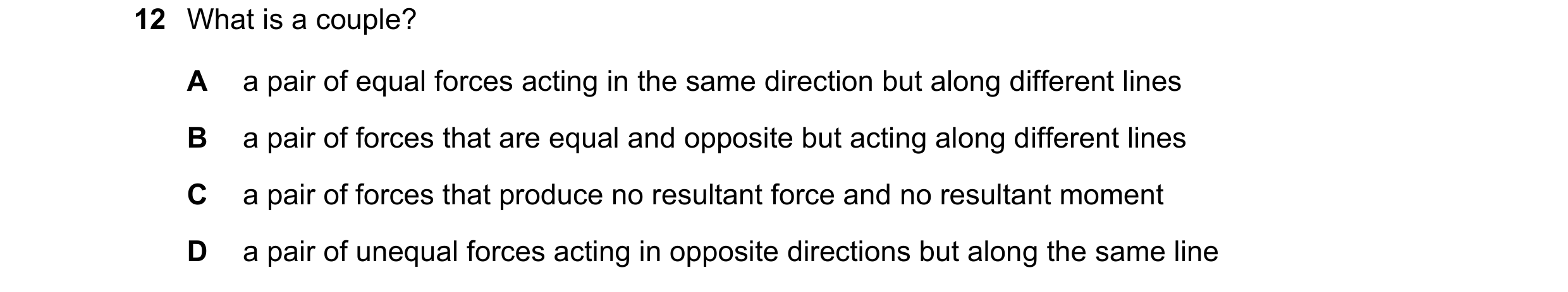 Question 101: What is a couple? A a pair of equal forces acting in the same direction but along different lines B a pair of forces that are equal and opp…