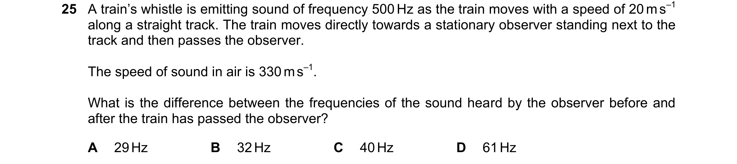 Question 39: A train’s whistle is emitting sound of frequency 500 Hz as the train moves with a speed of 20 m s–1 along a straight track. The train moves…