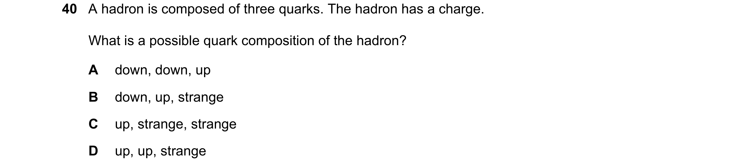 Question 42: A hadron is composed of three quarks. The hadron has a charge. What is a possible quark composition of the hadron? A down, down, up B down,…