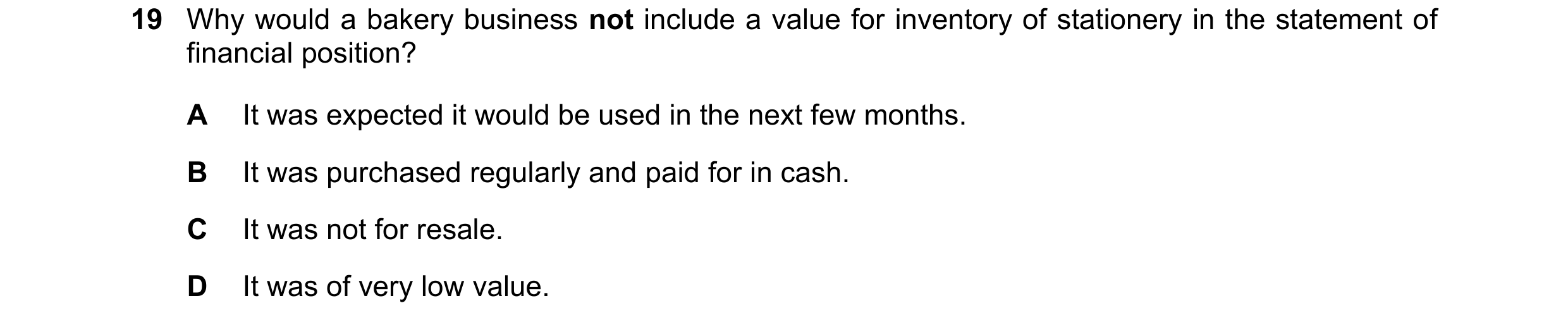 Question 16: Why would a bakery business not include a value for inventory of stationery in the statement of financial position? A It was expected it wo…