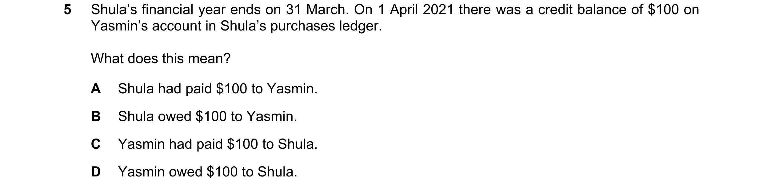 Question 10: Shula’s financial year ends on 31 March. On 1 April 2021 there was a credit balance of $100 on Yasmin’s account in Shula’s purchases ledger…