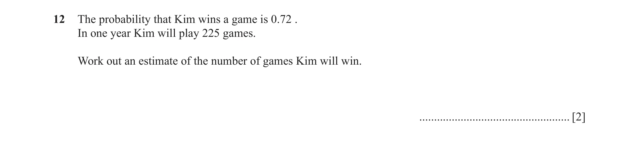 Question 37: The probability that Kim wins a game is 0.72 . In one year Kim will play 225 games. Work out an estimate of the number of games Kim will wi…