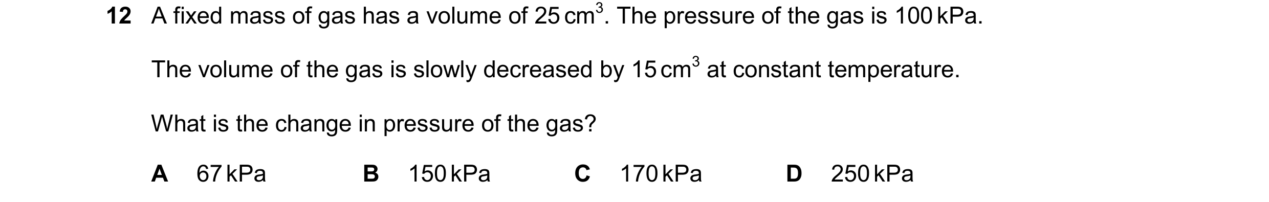 Question 117: A fixed mass of gas has a volume of 25 cm3. The pressure of the gas is 100 kPa. The volume of the gas is slowly decreased by 15 cm3 at cons…