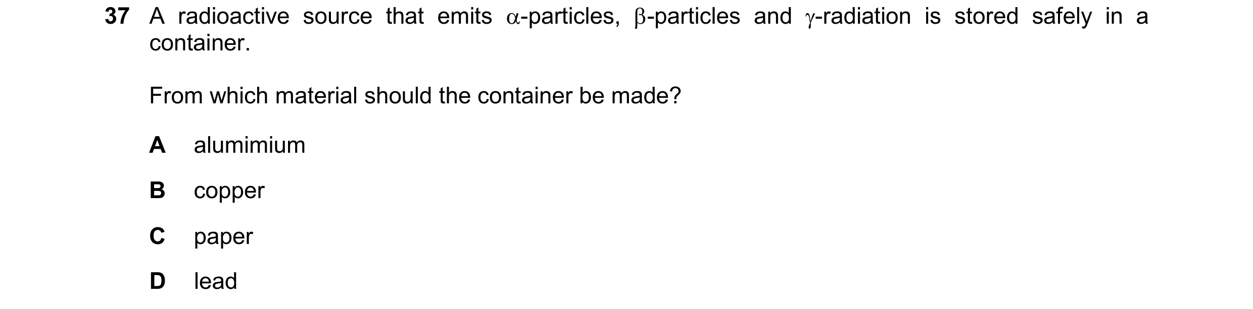 Question 204: A radioactive source that emits -particles, -particles and -radiation is stored safely in a container. From which material should the co…