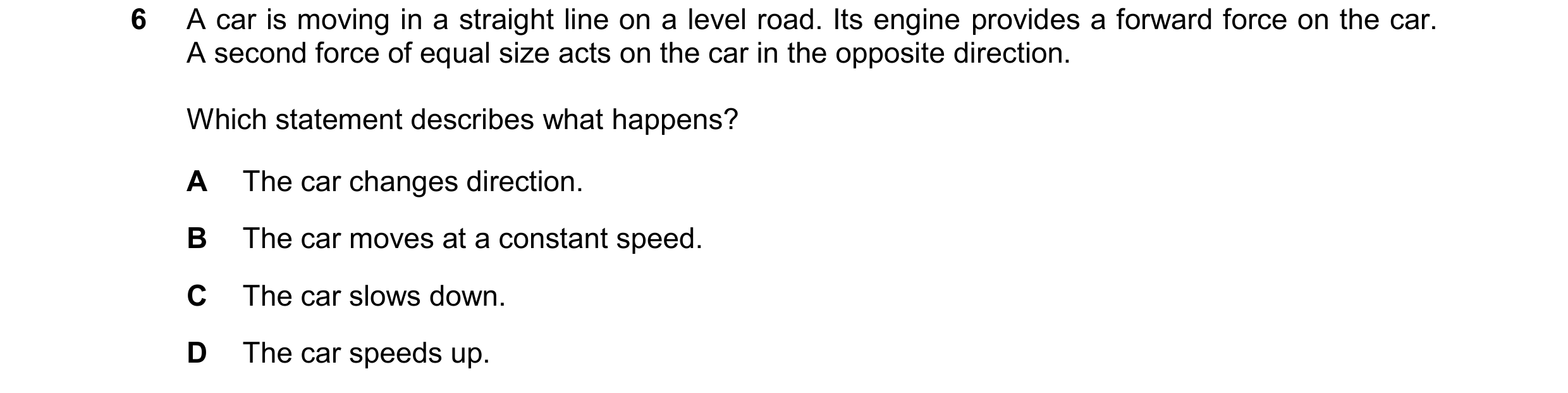 Question 238: A car is moving in a straight line on a level road. Its engine provides a forward force on the car. A second force of equal size acts on th…