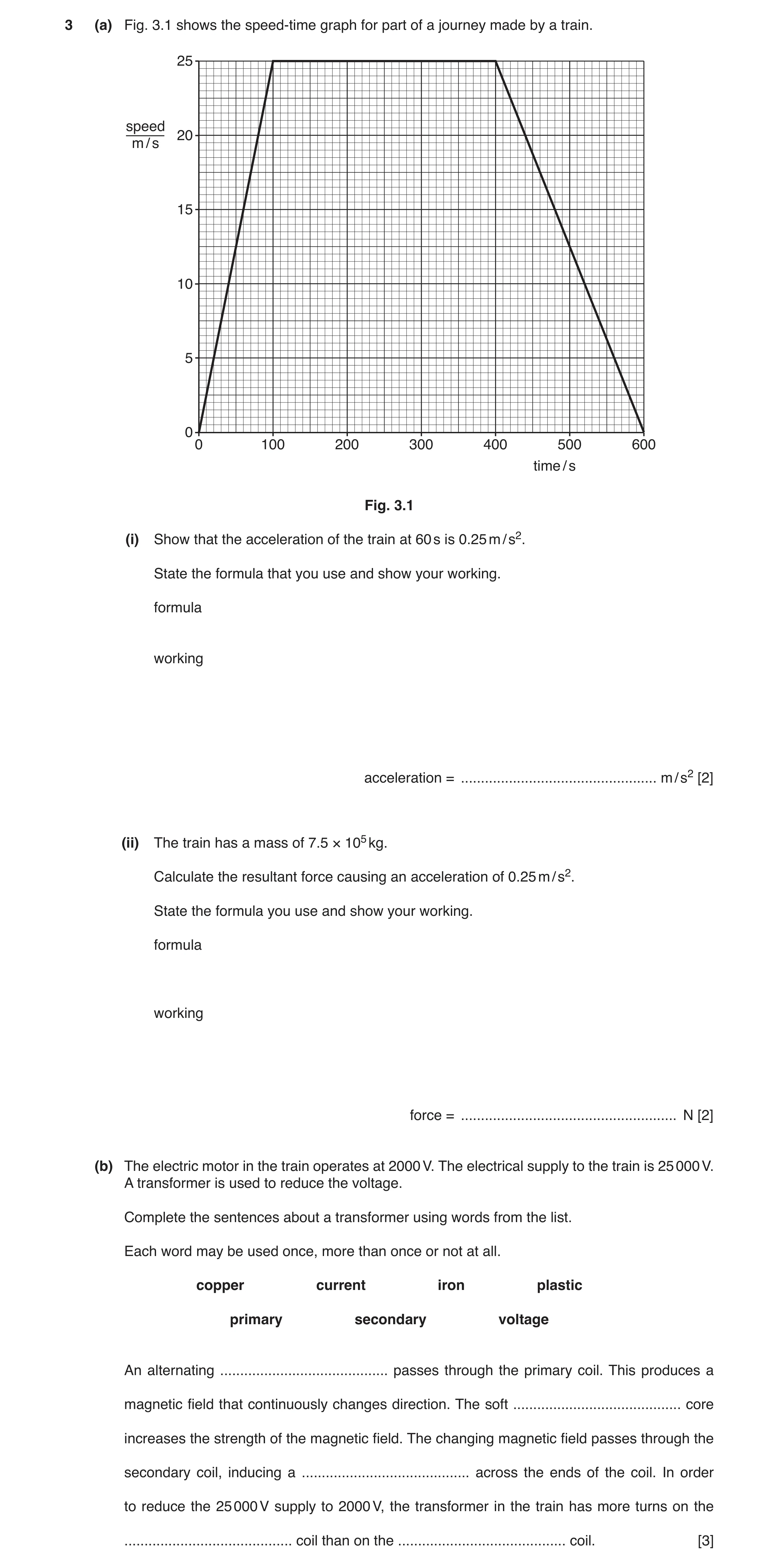 Question 7: (a) Fig. 3.1 shows the speed-time graph for part of a journey made by a train. 25 speed 20 m / s 15 10 5 0 0 100 200 300 400 500 600 time /…