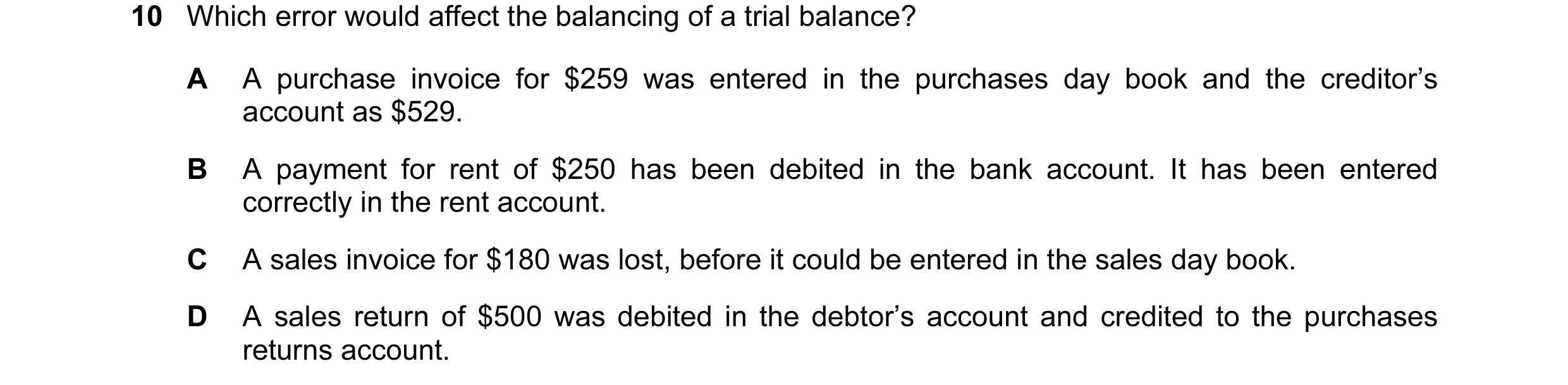Question 15: Which error would affect the balancing of a trial balance? A A purchase invoice for $259 was entered in the purchases day book and the cred…