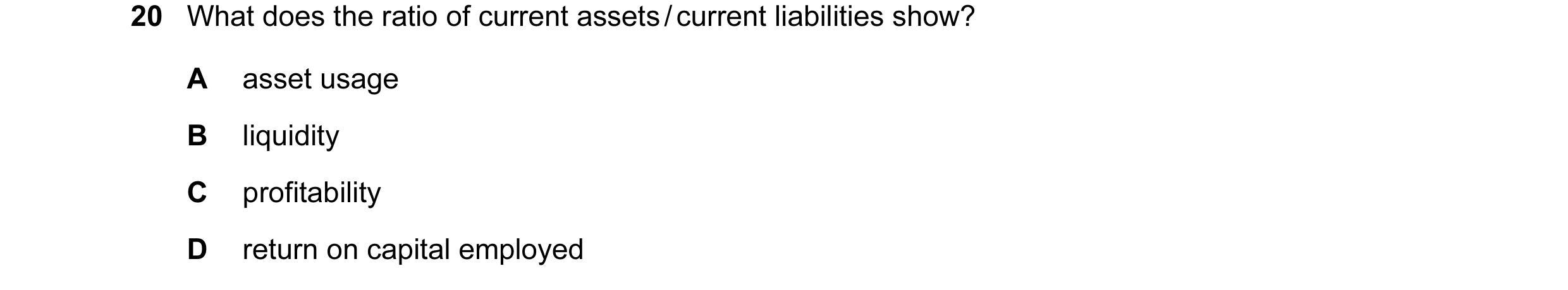 Question 12: What does the ratio of current assets / current liabilities show? A asset usage B liquidity C profitability D return on capital employed