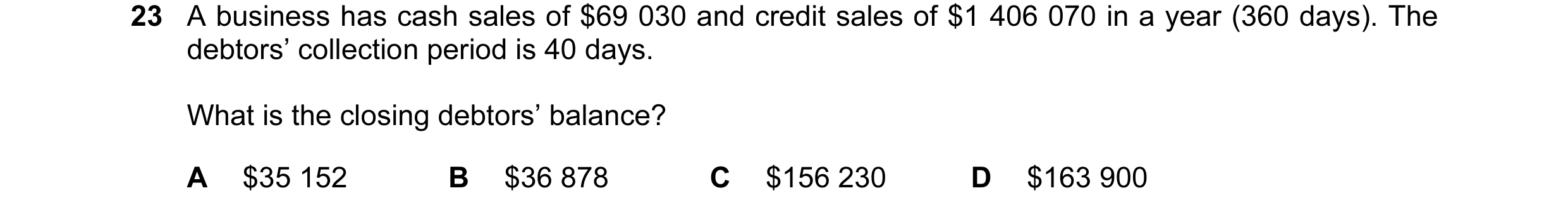 Question 15: A business has cash sales of $69 030 and credit sales of $1 406 070 in a year (360 days). The debtors’ collection period is 40 days. What i…