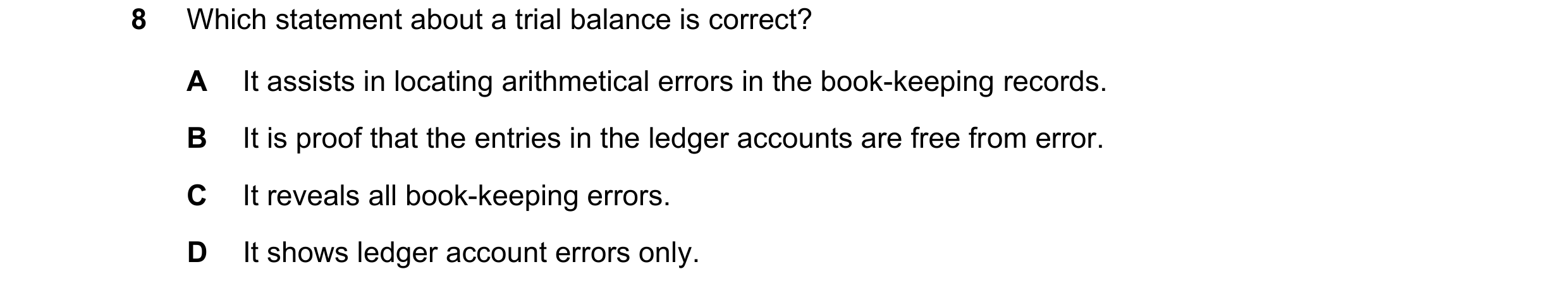 Question 12: Which statement about a trial balance is correct? A It assists in locating arithmetical errors in the book-keeping records. B It is proof t…
