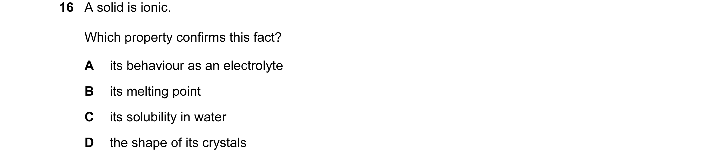 Question 1: A solid is ionic. Which property confirms this fact? A its behaviour as an electrolyte B its melting point C its solubility in water D the …
