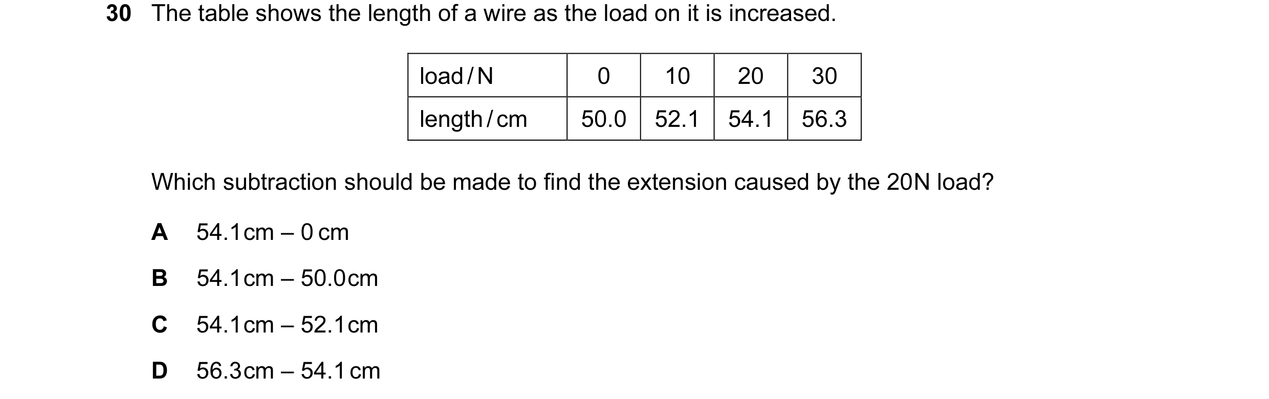 Question 2: The table shows the length of a wire as the load on it is increased. load / N 0 10 20 30 length / cm 50.0 52.1 54.1 56.3 Which subtraction …