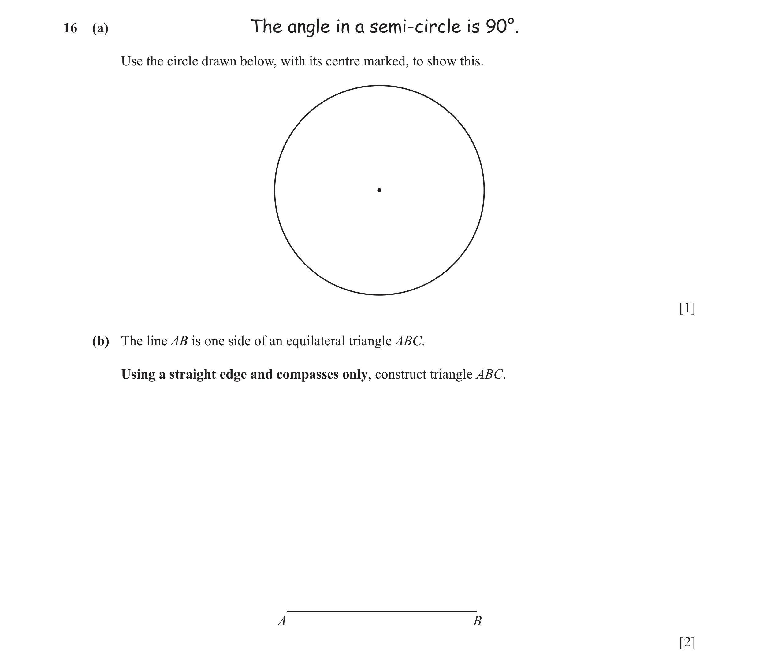 Question 16: (a) The angle in a semi-circle is 90°. Use the circle drawn below, with its centre marked, to show this. [1] (b) The line AB is one side of…