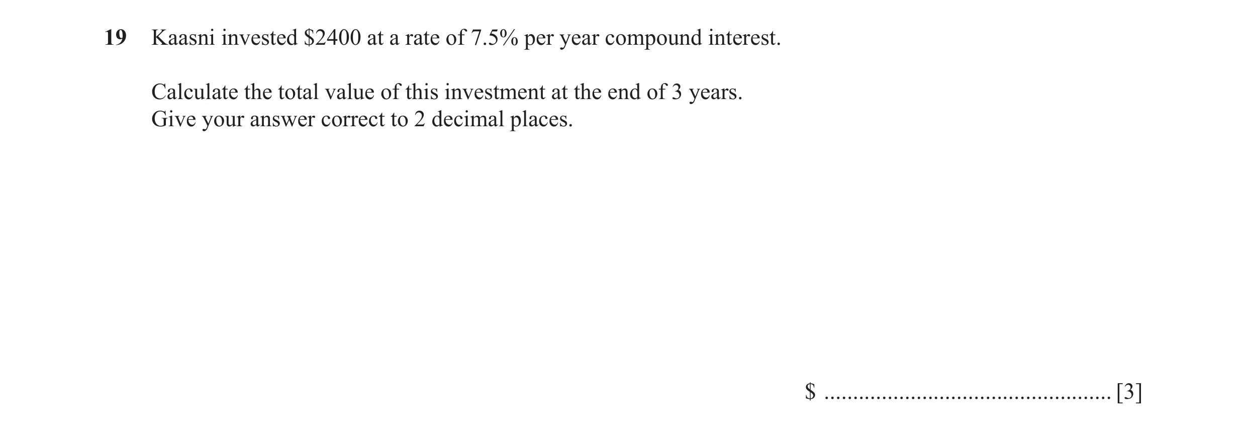 Question 48: Kaasni invested $2400 at a rate of 7.5% per year compound interest. Calculate the total value of this investment at the end of 3 years. Giv…