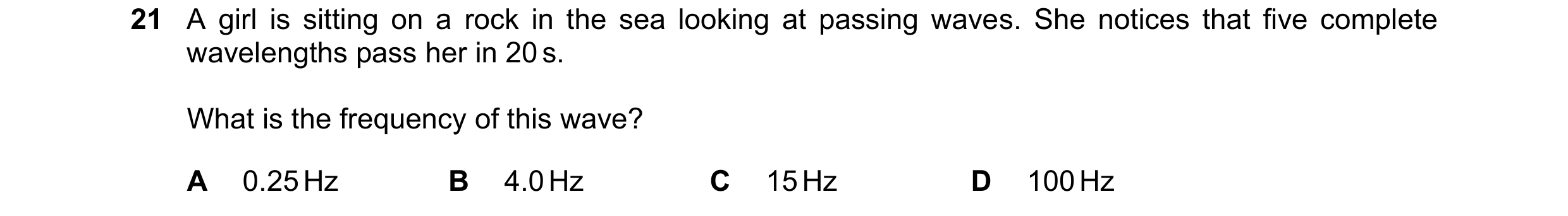 Question 19: A girl is sitting on a rock in the sea looking at passing waves. She notices that five complete wavelengths pass her in 20 s. What is the f…
