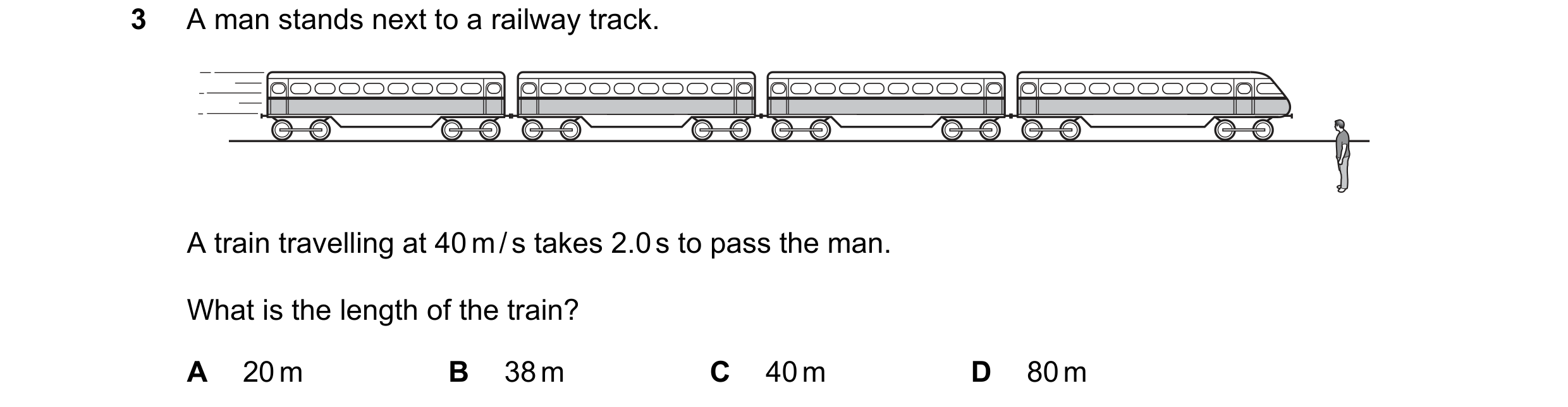 Question 20: A man stands next to a railway track. A train travelling at 40 m / s takes 2.0 s to pass the man. What is the length of the train? A 20 m B…