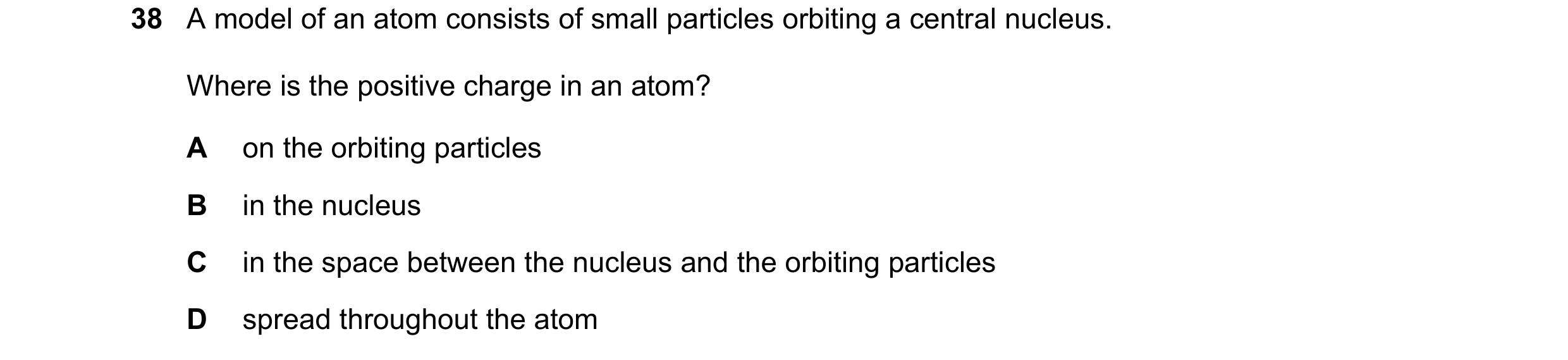 Question 20: A model of an atom consists of small particles orbiting a central nucleus. Where is the positive charge in an atom? A on the orbiting parti…