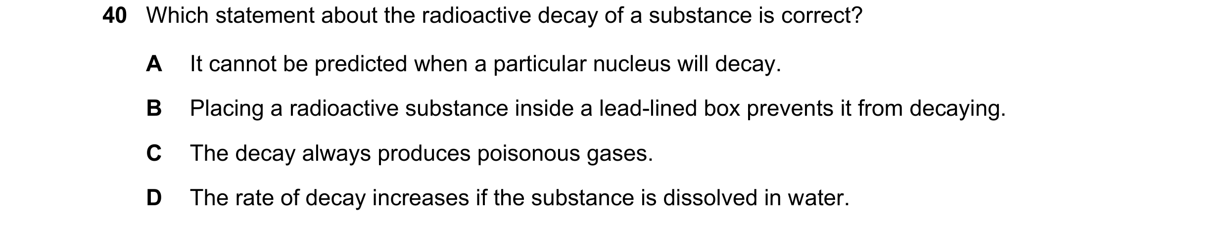 Question 19: Which statement about the radioactive decay of a substance is correct? A It cannot be predicted when a particular nucleus will decay. B Pla…