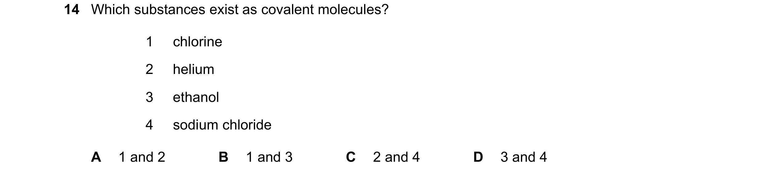 Question 20: Which substances exist as covalent molecules? 1 chlorine 2 helium 3 ethanol 4 sodium chloride A 1 and 2 B 1 and 3 C 2 and 4 D 3 and 4
