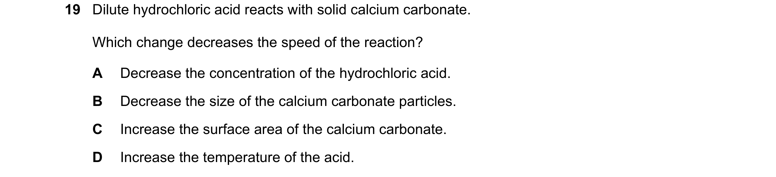Question 30: Dilute hydrochloric acid reacts with solid calcium carbonate. Which change decreases the speed of the reaction? A Decrease the concentratio…