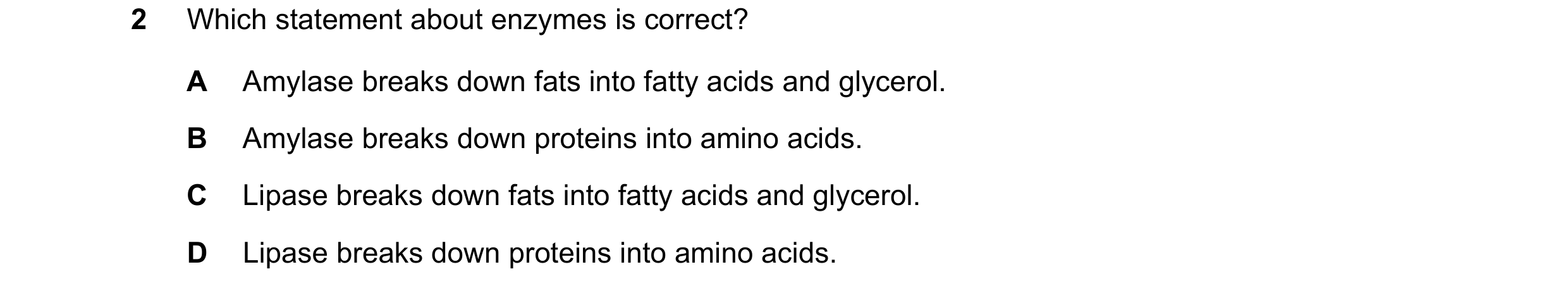 Question 18: Which statement about enzymes is correct? A Amylase breaks down fats into fatty acids and glycerol. B Amylase breaks down proteins into ami…
