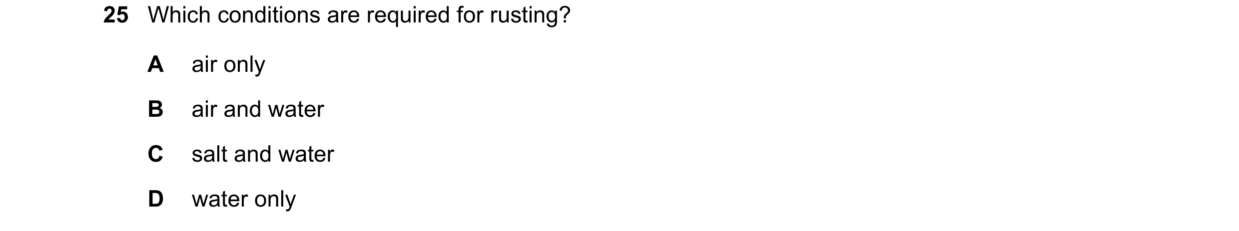 Question 10: Which conditions are required for rusting? A air only B air and water C salt and water D water only