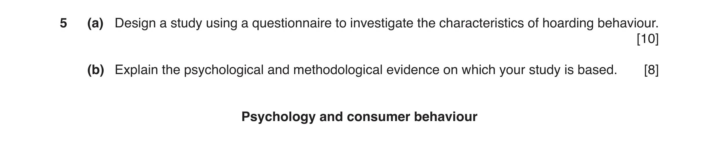 Question 6: (a) Design a study using a questionnaire to investigate the characteristics of hoarding behaviour. [10] (b) Explain the psychological and m…