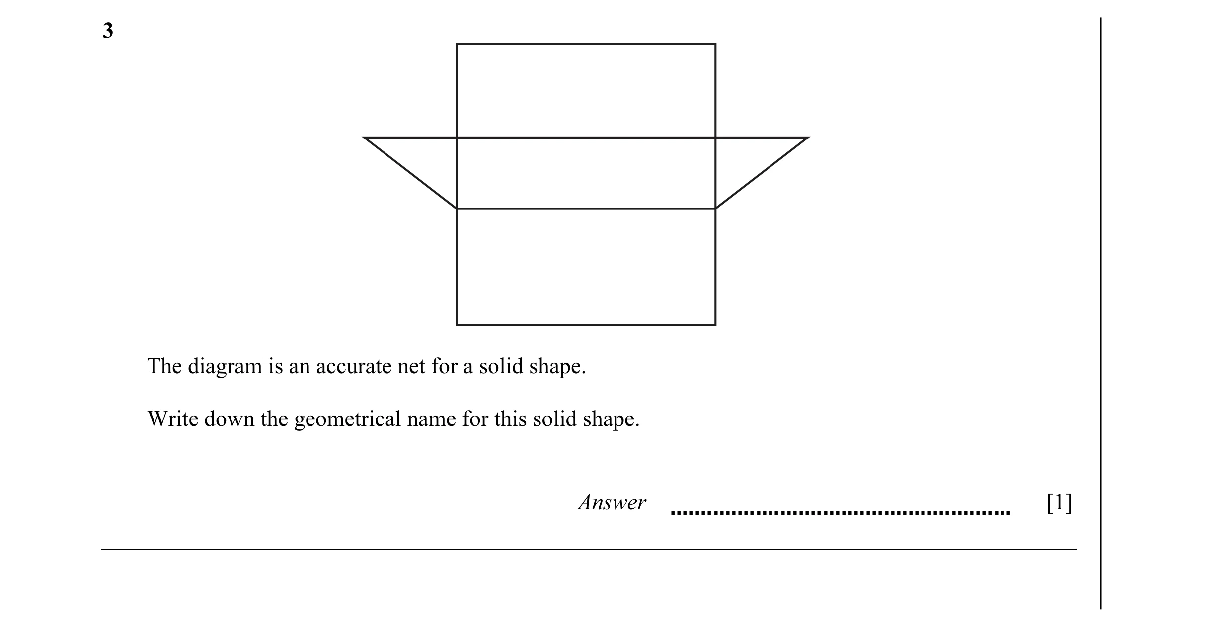 Question 5: The diagram is an accurate net for a solid shape. Write down the geometrical name for this solid shape. Answer [1]