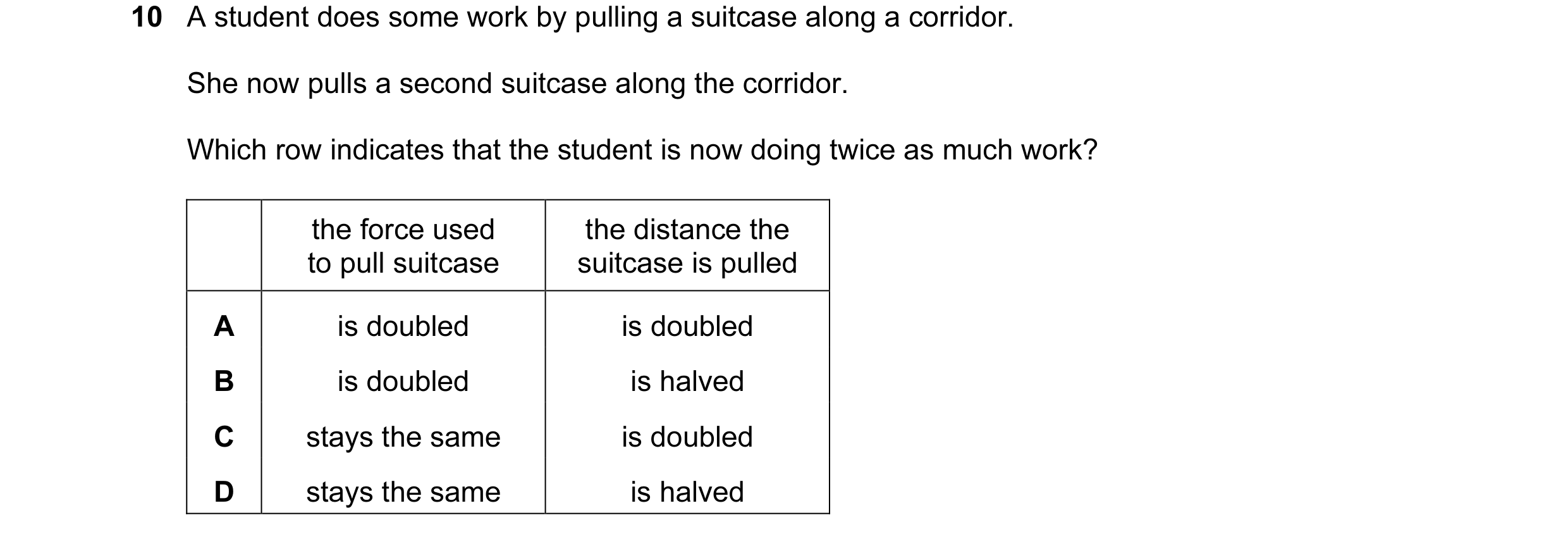Question 79: A student does some work by pulling a suitcase along a corridor. She now pulls a second suitcase along the corridor. Which row indicates th…