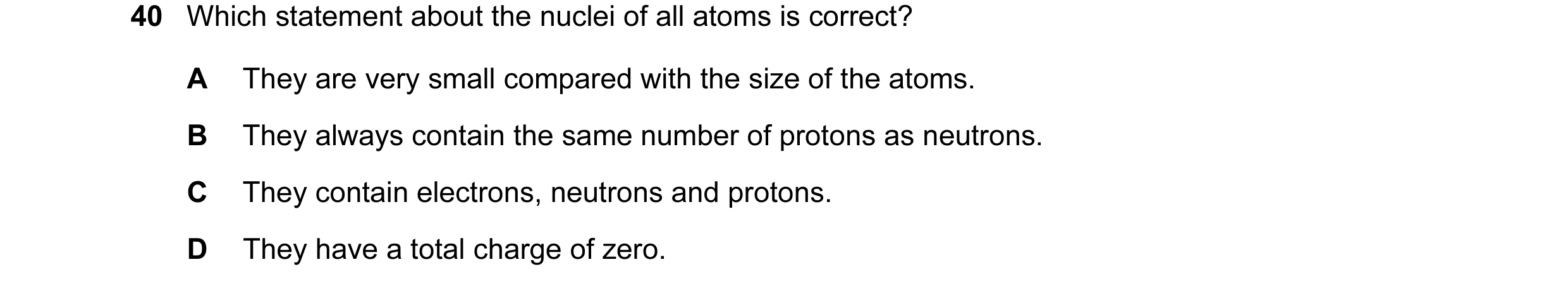 Question 66: Which statement about the nuclei of all atoms is correct? A They are very small compared with the size of the atoms. B They always contain …
