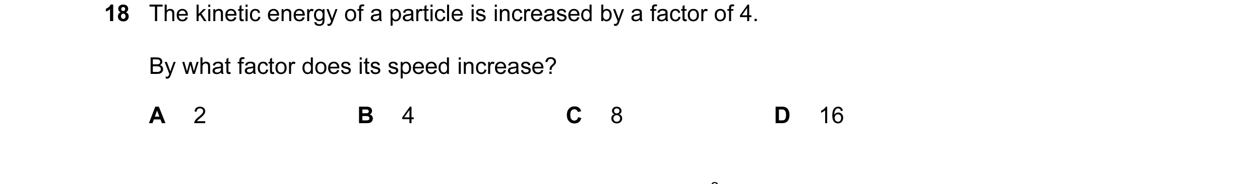 Question 34: The kinetic energy of a particle is increased by a factor of 4. By what factor does its speed increase? A 2 B 4 C 8 D 16