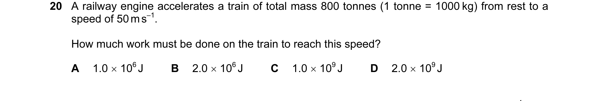 Question 35: A railway engine accelerates a train of total mass 800 tonnes (1 tonne = 1000 kg) from rest to a speed of 50 m s–1. How much work must be d…