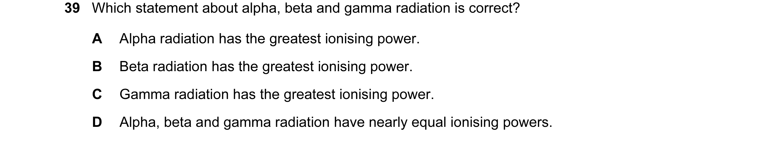 Question 37: Which statement about alpha, beta and gamma radiation is correct? A Alpha radiation has the greatest ionising power. B Beta radiation has t…