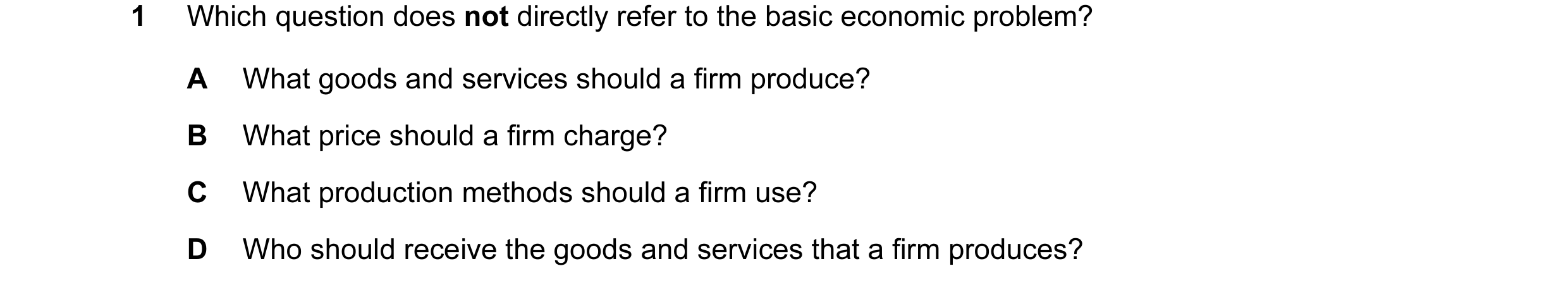 Question 58: Which question does not directly refer to the basic economic problem? A What goods and services should a firm produce? B What price should …