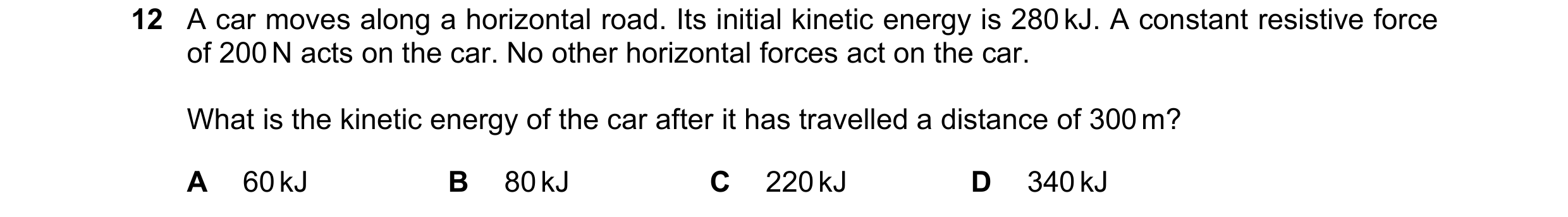 Question 143: A car moves along a horizontal road. Its initial kinetic energy is 280 kJ. A constant resistive force of 200 N acts on the car. No other ho…