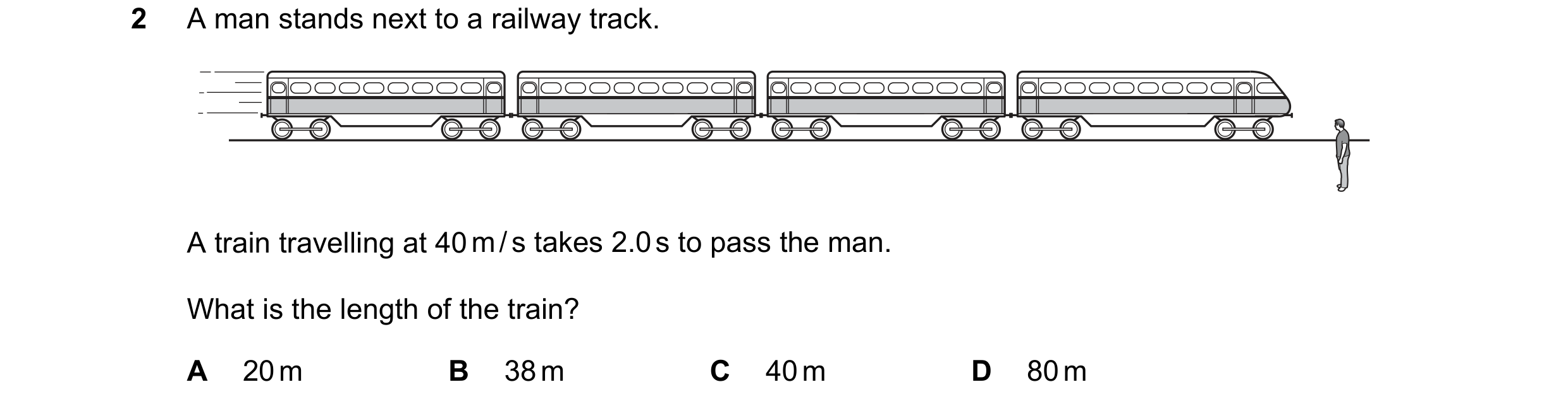 Question 123: A man stands next to a railway track. A train travelling at 40 m / s takes 2.0 s to pass the man. What is the length of the train? A 20 m B…
