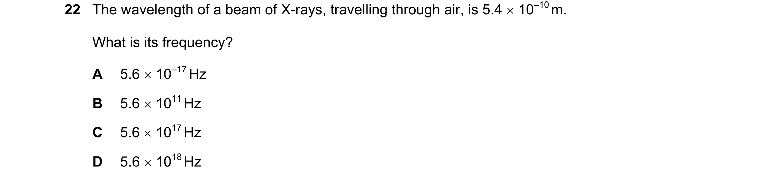 Question 54: The wavelength of a beam of X-rays, travelling through air, is 5.4 × 10–10 m. What is its frequency? A 5.6 × 10–17 Hz B 5.6 × 1011 Hz C 5.6…