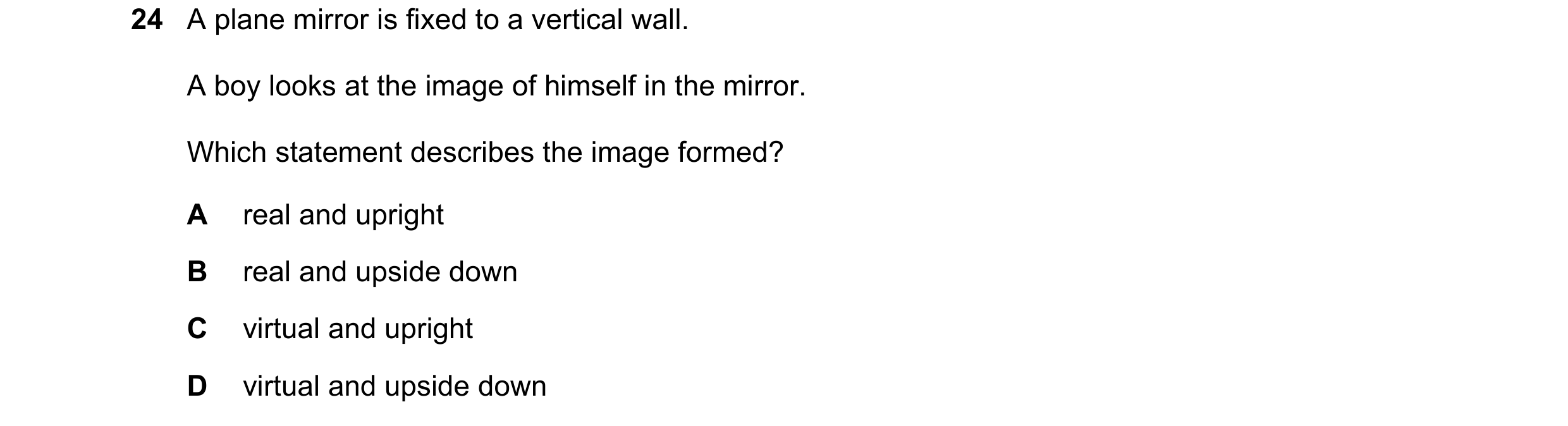 Question 113: A plane mirror is fixed to a vertical wall. A boy looks at the image of himself in the mirror. Which statement describes the image formed? …
