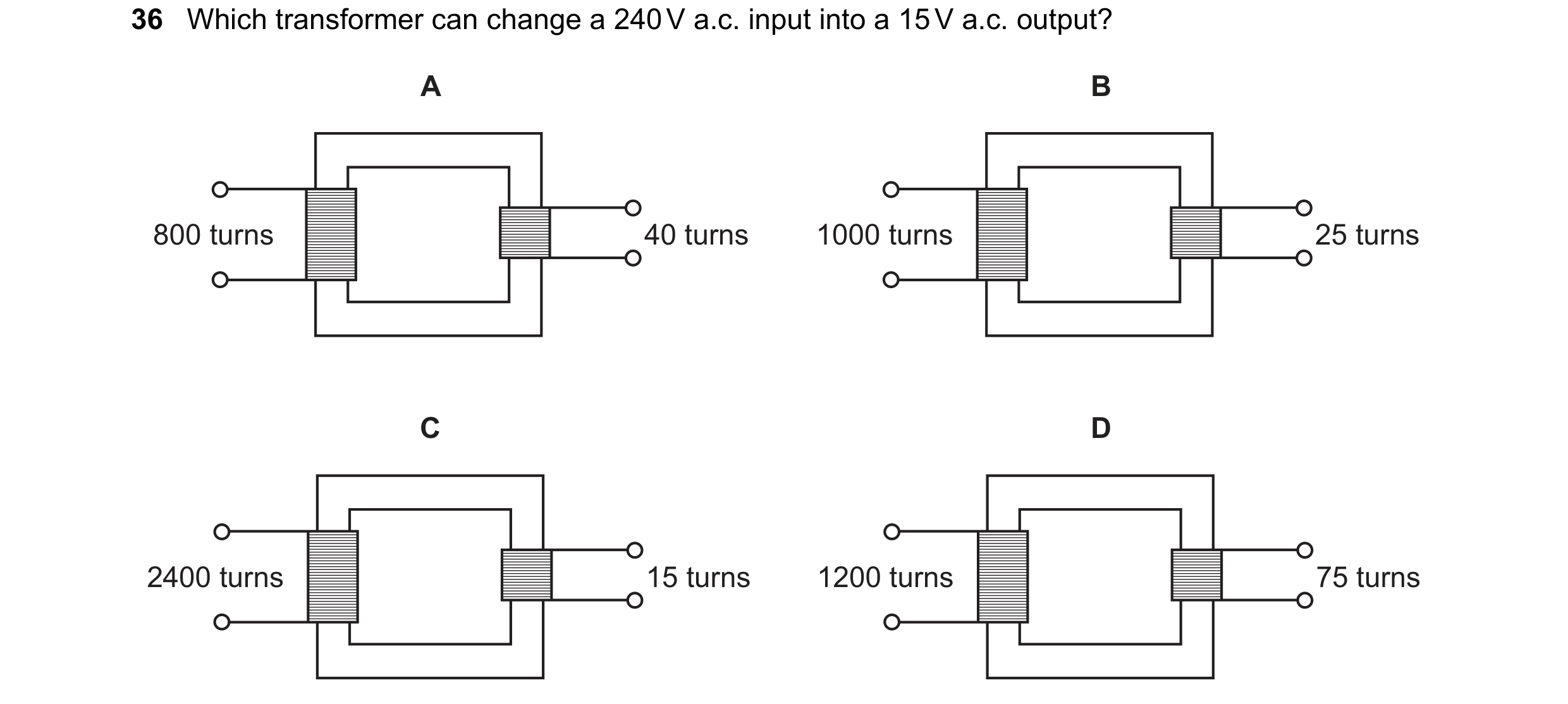 Question 118: Which transformer can change a 240 V a.c. input into a 15 V a.c. output? A B 800 turns 40 turns 1000 turns 25 turns C D 2400 turns 15 turns…