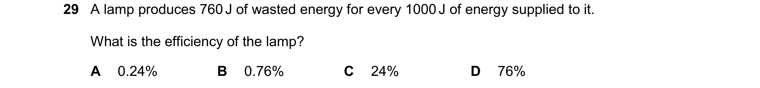 Question 90: A lamp produces 760 J of wasted energy for every 1000 J of energy supplied to it. What is the efficiency of the lamp? A 0.24% B 0.76% C 24%…
