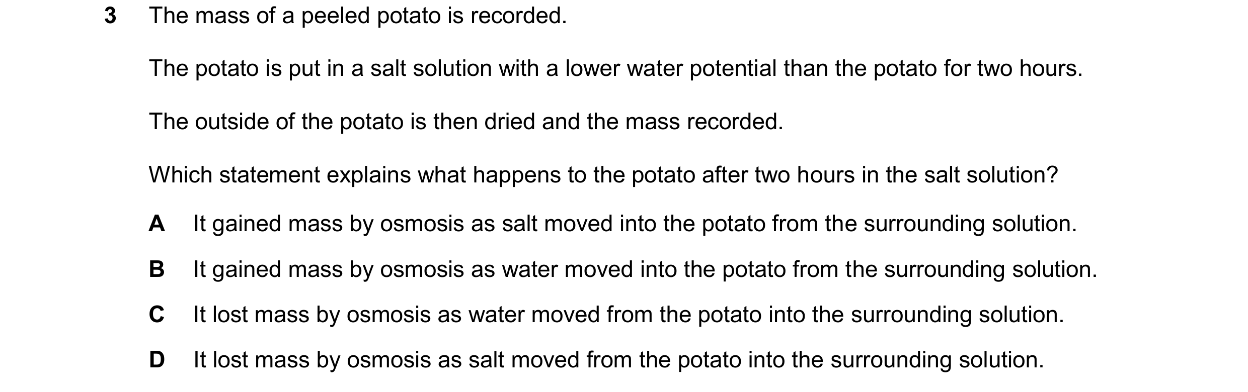 Question 20: The mass of a peeled potato is recorded. The potato is put in a salt solution with a lower water potential than the potato for two hours. T…