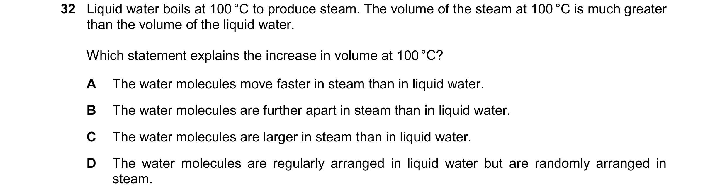 Question 31: Liquid water boils at 100 °C to produce steam. The volume of the steam at 100 °C is much greater than the volume of the liquid water. Which…