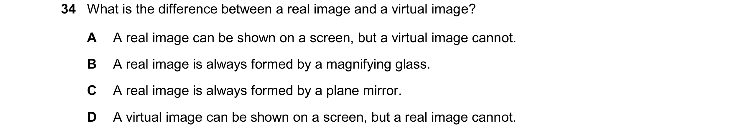 Question 59: What is the difference between a real image and a virtual image? A A real image can be shown on a screen, but a virtual image cannot. B A r…