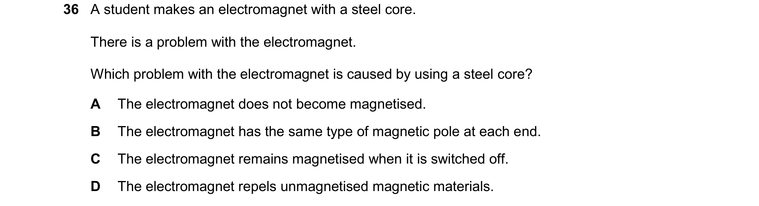 Question 39: A student makes an electromagnet with a steel core. There is a problem with the electromagnet. Which problem with the electromagnet is caus…