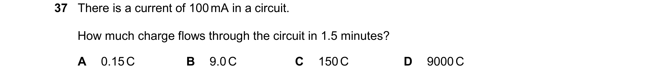 Question 52: There is a current of 100 mA in a circuit. How much charge flows through the circuit in 1.5 minutes? A 0.15 C B 9.0 C C 150 C D 9000 C