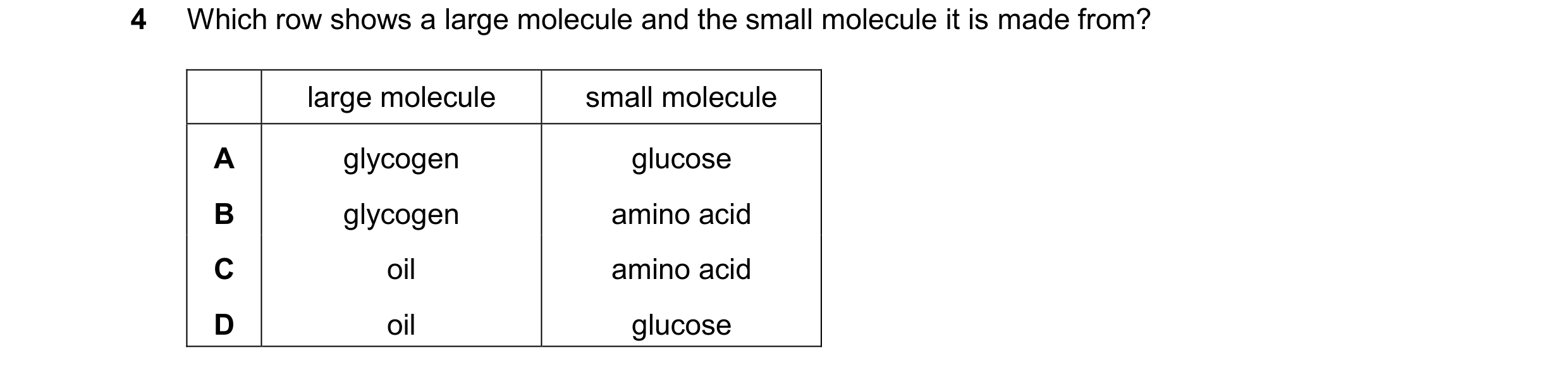 Question 41: Which row shows a large molecule and the small molecule it is made from? large molecule small molecule A glycogen glucose B glycogen amino …